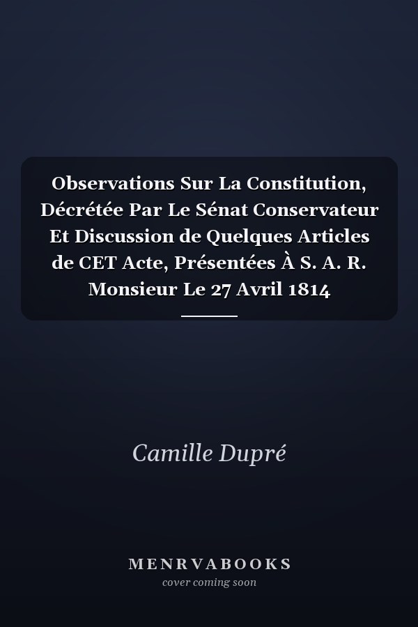 Observations Sur La Constitution, Décrétée Par Le Sénat Conservateur Et Discussion de Quelques Articles de CET Acte, Présentées À S. A. R. Monsieur Le 27 Avril 1814