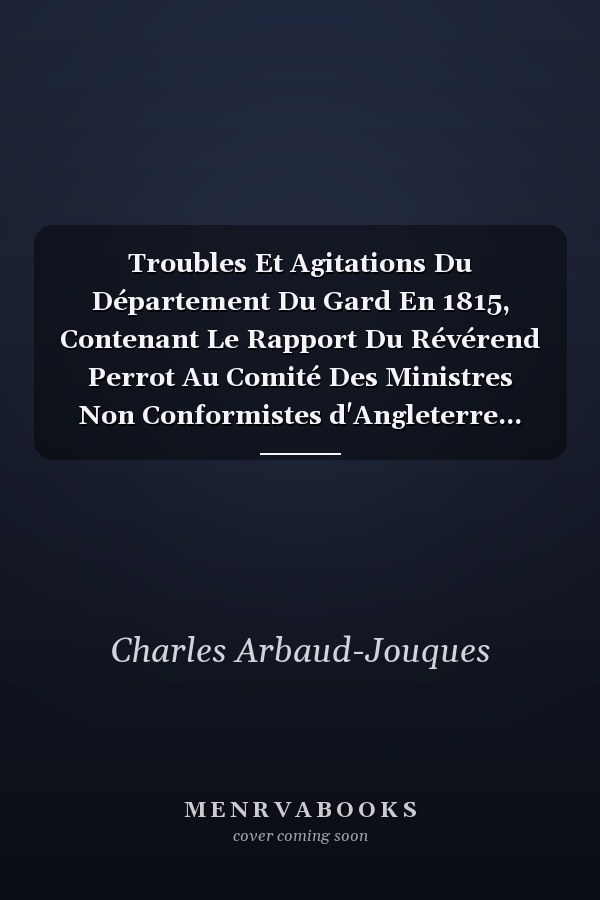 Troubles Et Agitations Du Département Du Gard En 1815, Contenant Le Rapport Du Révérend Perrot Au Comité Des Ministres Non Conformistes d'Angleterre...