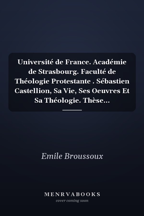 Université de France. Académie de Strasbourg. Faculté de Théologie Protestante . Sébastien Castellion, Sa Vie, Ses Oeuvres Et Sa Théologie. Thèse...