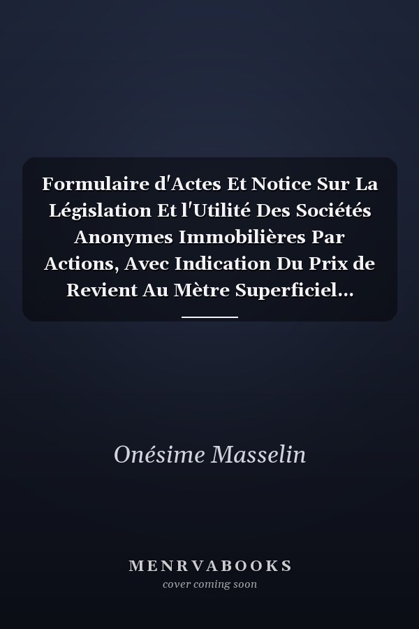 Formulaire d'Actes Et Notice Sur La Législation Et l'Utilité Des Sociétés Anonymes Immobilières Par Actions, Avec Indication Du Prix de Revient Au Mètre Superficiel...
