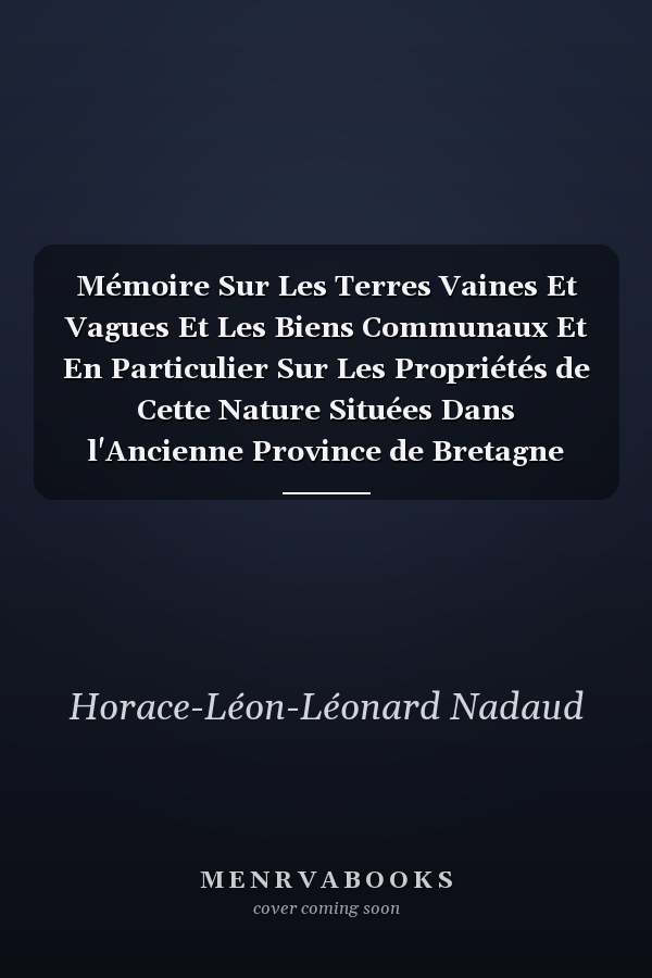 Mémoire Sur Les Terres Vaines Et Vagues Et Les Biens Communaux Et En Particulier Sur Les Propriétés de Cette Nature Situées Dans l'Ancienne Province de Bretagne