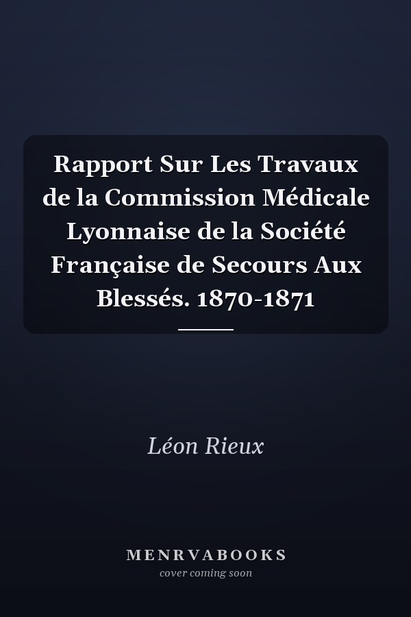 Rapport Sur Les Travaux de la Commission Médicale Lyonnaise de la Société Française de Secours Aux Blessés. 1870-1871