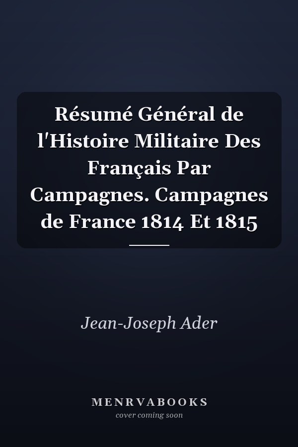 Résumé Général de l'Histoire Militaire Des Français Par Campagnes. Campagnes de France 1814 Et 1815