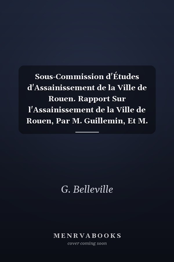Sous-Commission d'Études d'Assainissement de la Ville de Rouen. Rapport Sur l'Assainissement de la Ville de Rouen, Par M. Guillemin, Et M. Belleville,