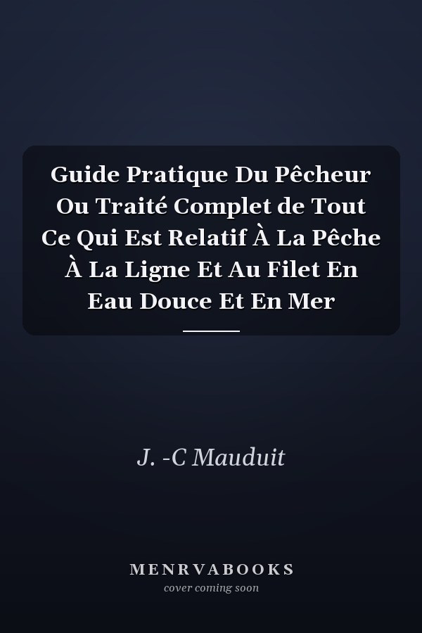 Guide Pratique Du Pêcheur Ou Traité Complet de Tout Ce Qui Est Relatif À La Pêche À La Ligne Et Au Filet En Eau Douce Et En Mer