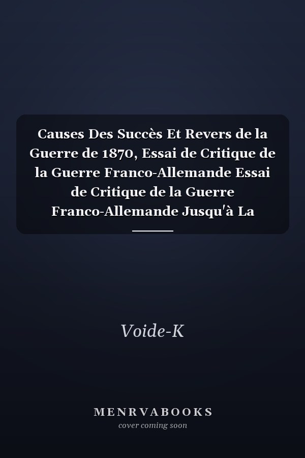 Causes Des Succès Et Revers de la Guerre de 1870, Essai de Critique de la Guerre Franco-Allemande Essai de Critique de la Guerre Franco-Allemande Jusqu'à La Bataille de Sedan. Tome 1