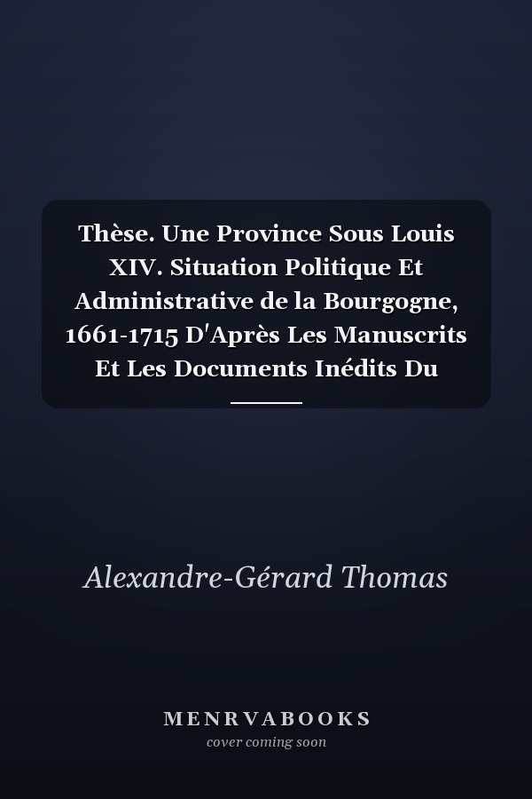 Thèse. Une Province Sous Louis XIV. Situation Politique Et Administrative de la Bourgogne, 1661-1715 D'Après Les Manuscrits Et Les Documents Inédits Du Temps. Faculté Des Lettres de Paris