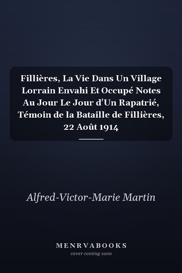 Fillières, La Vie Dans Un Village Lorrain Envahi Et Occupé Notes Au Jour Le Jour d'Un Rapatrié, Témoin de la Bataille de Fillières, 22 Août 1914