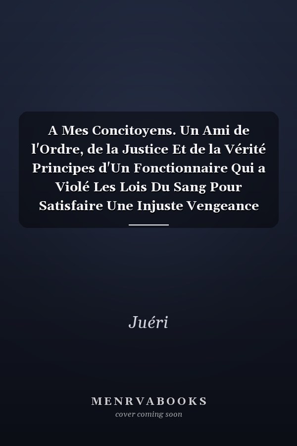 A Mes Concitoyens. Un Ami de l'Ordre, de la Justice Et de la Vérité Principes d'Un Fonctionnaire Qui a Violé Les Lois Du Sang Pour Satisfaire Une Injuste Vengeance