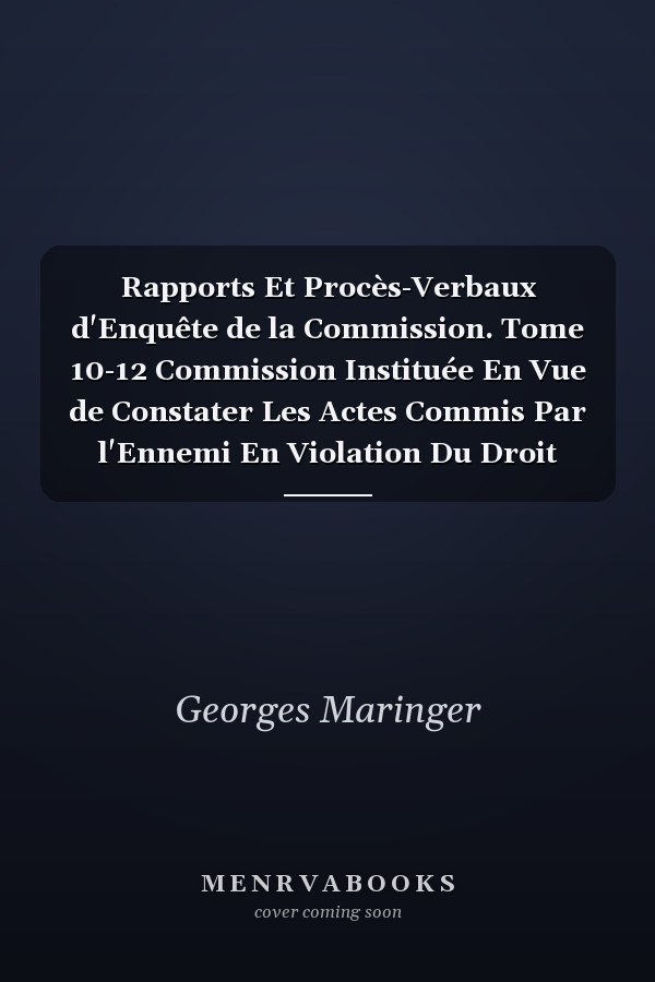Rapports Et Procès-Verbaux d'Enquête de la Commission. Tome 10-12 Commission Instituée En Vue de Constater Les Actes Commis Par l'Ennemi En Violation Du Droit