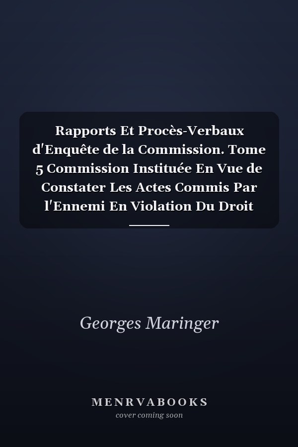 Rapports Et Procès-Verbaux d'Enquête de la Commission. Tome 5 Commission Instituée En Vue de Constater Les Actes Commis Par l'Ennemi En Violation Du Droit