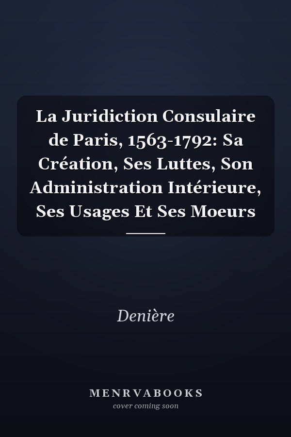 La Juridiction Consulaire de Paris, 1563-1792: Sa Création, Ses Luttes, Son Administration Intérieure, Ses Usages Et Ses Moeurs
