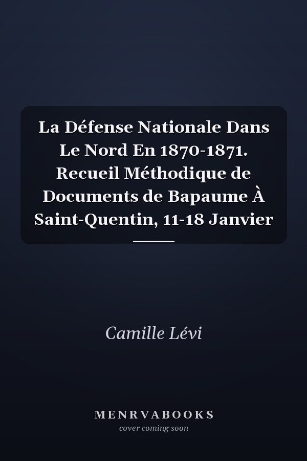 La Défense Nationale Dans Le Nord En 1870-1871. Recueil Méthodique de Documents de Bapaume À Saint-Quentin, 11-18 Janvier