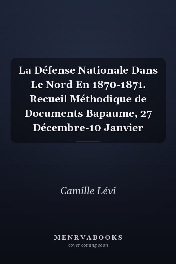 La Défense Nationale Dans Le Nord En 1870-1871. Recueil Méthodique de Documents Bapaume, 27 Décembre-10 Janvier