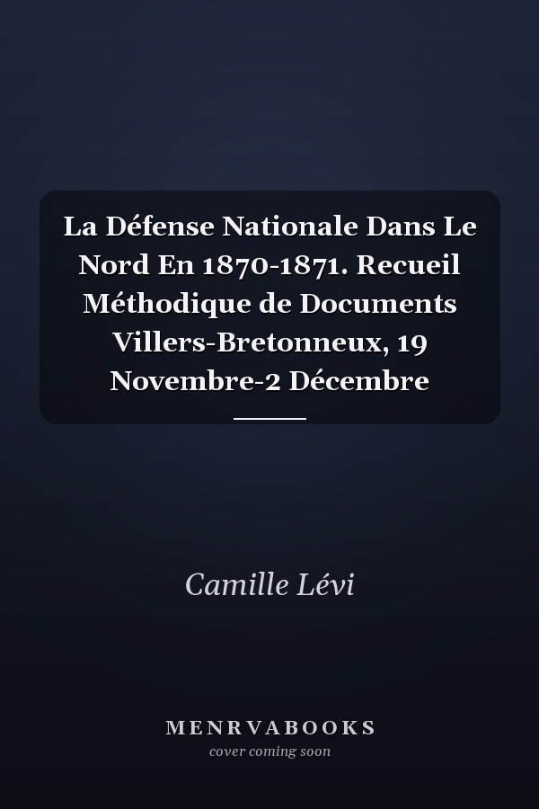 La Défense Nationale Dans Le Nord En 1870-1871. Recueil Méthodique de Documents Villers-Bretonneux, 19 Novembre-2 Décembre