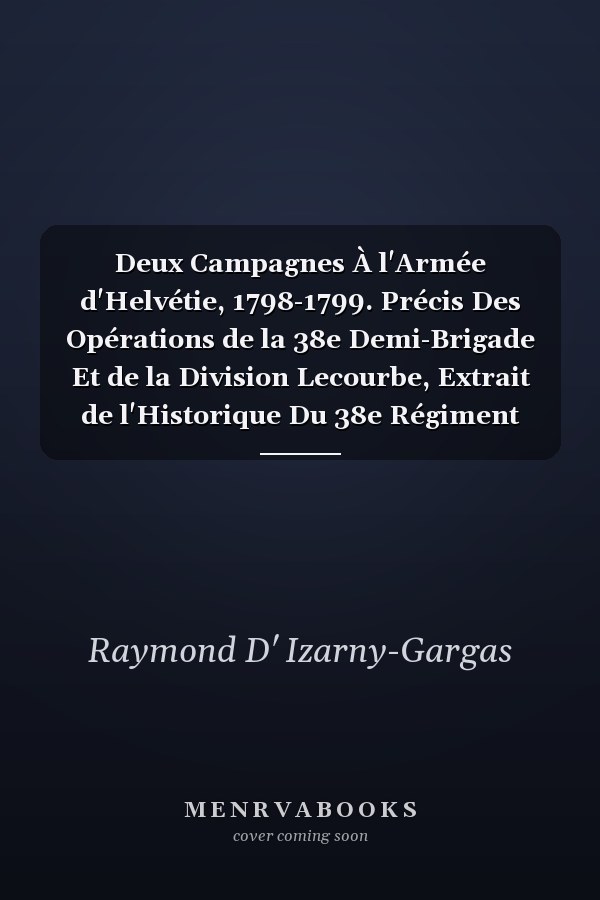 Deux Campagnes À l'Armée d'Helvétie, 1798-1799. Précis Des Opérations de la 38e Demi-Brigade Et de la Division Lecourbe, Extrait de l'Historique Du 38e Régiment d'Infanterie