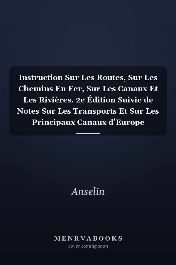 Instruction Sur Les Routes, Sur Les Chemins En Fer, Sur Les Canaux Et Les Rivières. 2e Édition Suivie de Notes Sur Les Transports Et Sur Les Principaux Canaux d'Europe
