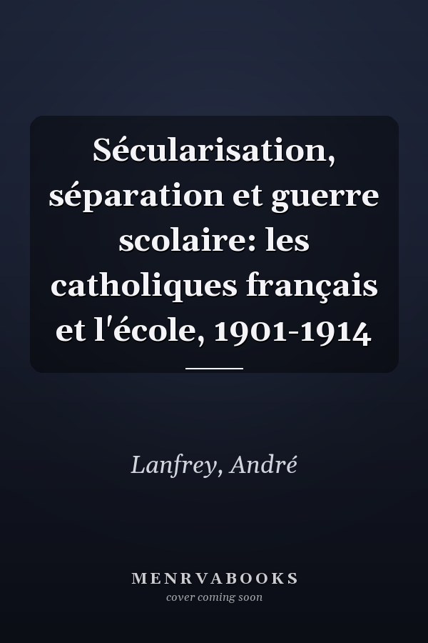 Sécularisation, séparation et guerre scolaire: les catholiques français et l'école, 1901-1914