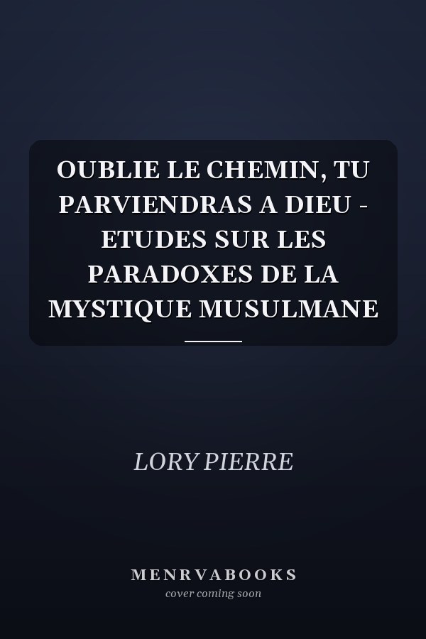 OUBLIE LE CHEMIN, TU PARVIENDRAS A DIEU - ETUDES SUR LES PARADOXES DE LA MYSTIQUE MUSULMANE