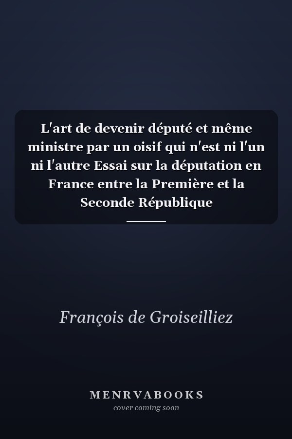L'art de devenir député et même ministre par un oisif qui n'est ni l'un ni l'autre Essai sur la députation en France entre la Première et la Seconde République