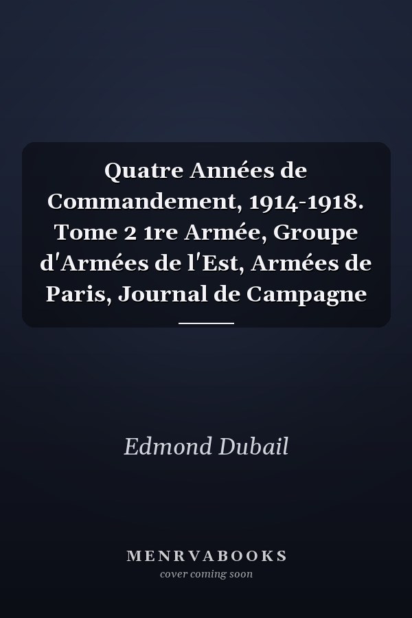 Quatre Années de Commandement, 1914-1918. Tome 2 1re Armée, Groupe d'Armées de l'Est, Armées de Paris, Journal de Campagne