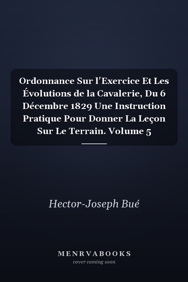 Ordonnance Sur l'Exercice Et Les Évolutions de la Cavalerie, Du 6 Décembre 1829 Une Instruction Pratique Pour Donner La Leçon Sur Le Terrain. Volume 5
