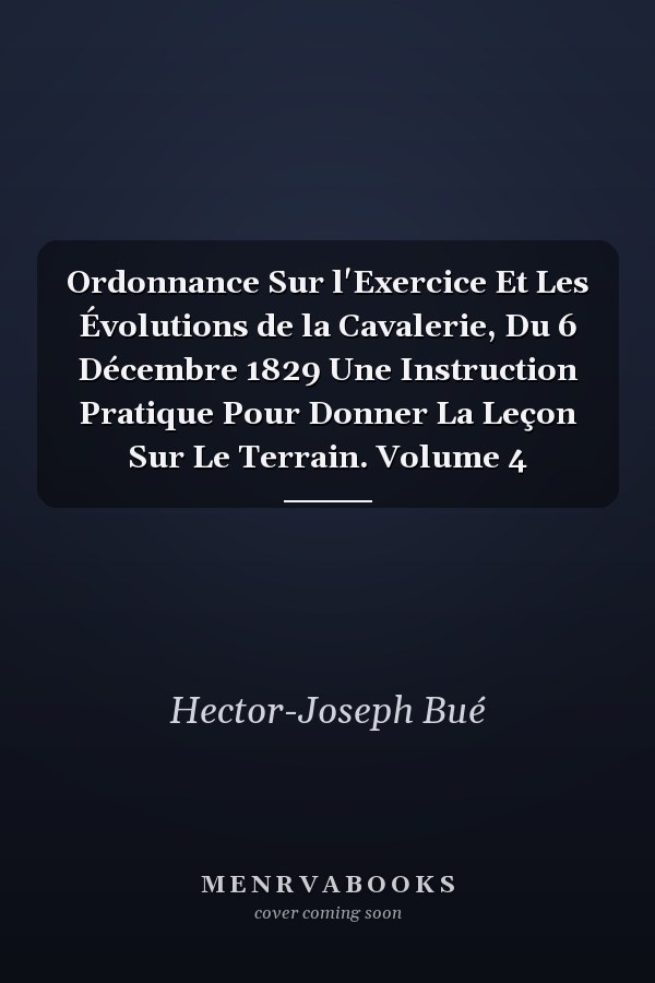 Ordonnance Sur l'Exercice Et Les Évolutions de la Cavalerie, Du 6 Décembre 1829 Une Instruction Pratique Pour Donner La Leçon Sur Le Terrain. Volume 4