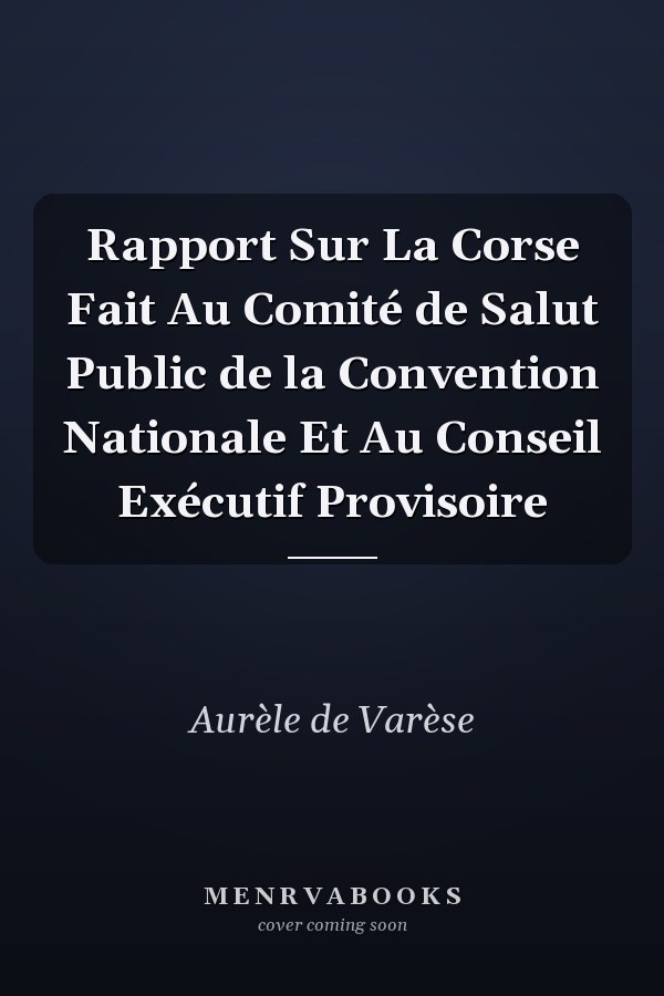 Rapport Sur La Corse Fait Au Comité de Salut Public de la Convention Nationale Et Au Conseil Exécutif Provisoire