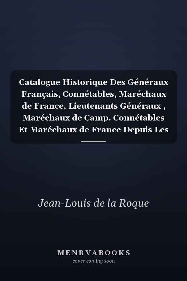 Catalogue Historique Des Généraux Français, Connétables, Maréchaux de France, Lieutenants Généraux , Maréchaux de Camp. Connétables Et Maréchaux de France Depuis Les Premiers Temps de la Monarchie