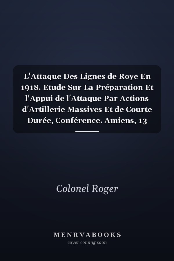 L'Attaque Des Lignes de Roye En 1918. Etude Sur La Préparation Et l'Appui de l'Attaque Par Actions d'Artillerie Massives Et de Courte Durée, Conférence. Amiens, 13 Octobre 1921
