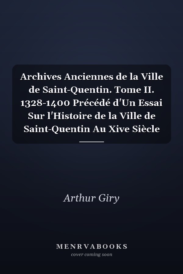 Archives Anciennes de la Ville de Saint-Quentin. Tome II. 1328-1400 Précédé d'Un Essai Sur l'Histoire de la Ville de Saint-Quentin Au Xive Siècle