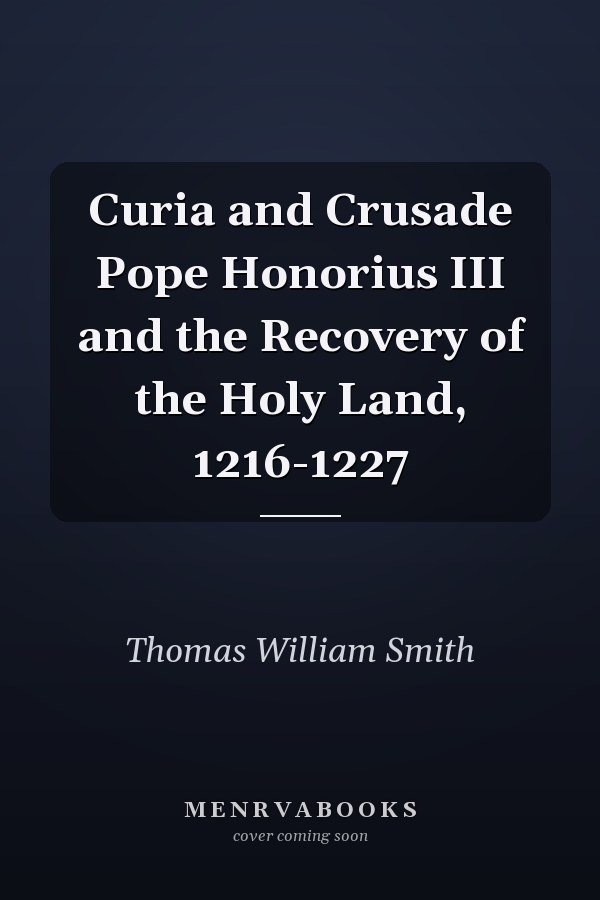Curia and Crusade Pope Honorius III and the Recovery of the Holy Land, 1216-1227