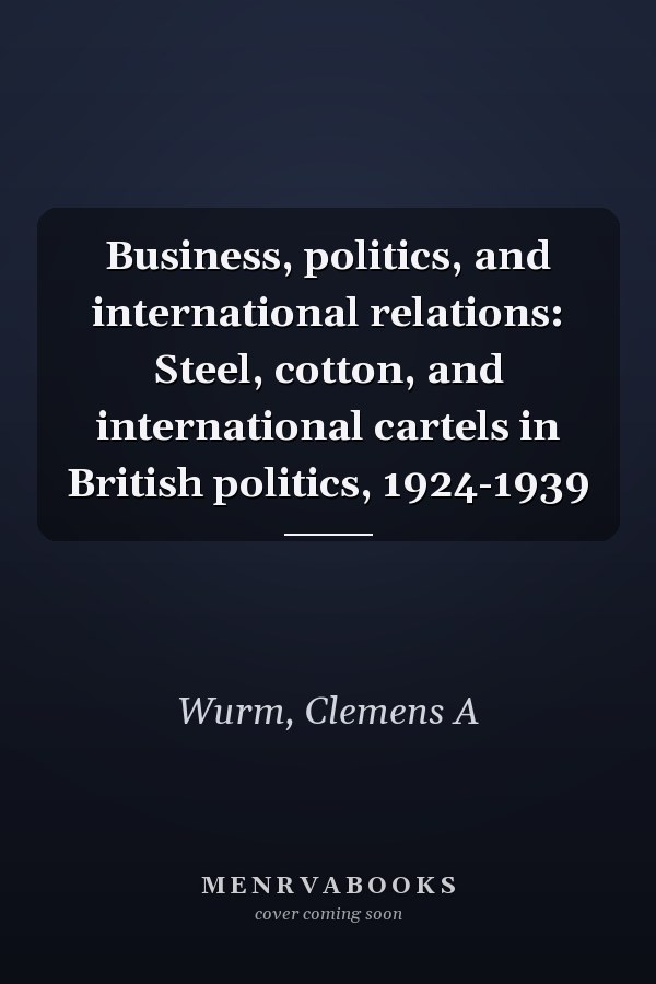 Business, politics, and international relations: Steel, cotton, and international cartels in British politics, 1924-1939