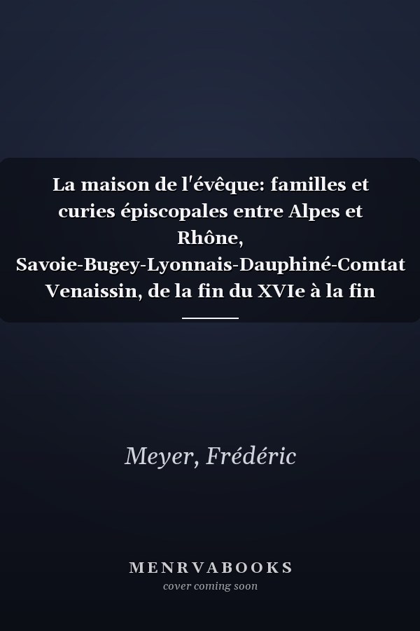 La maison de l'évêque: familles et curies épiscopales entre Alpes et Rhône, Savoie-Bugey-Lyonnais-Dauphiné-Comtat Venaissin, de la fin du XVIe à la fin du XVIIIe siècle