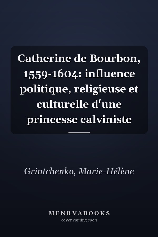 Catherine de Bourbon, 1559-1604: influence politique, religieuse et culturelle d'une princesse calviniste