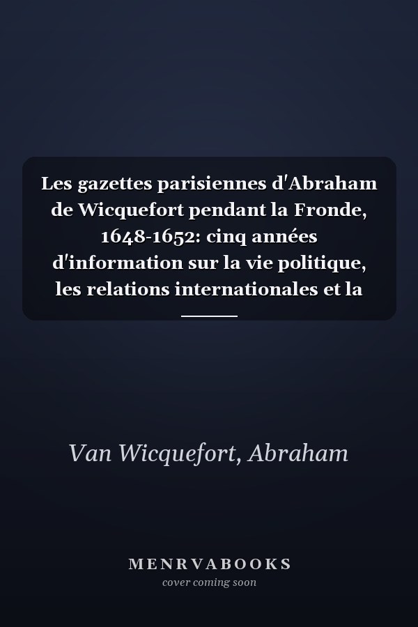 Les gazettes parisiennes d'Abraham de Wicquefort pendant la Fronde, 1648-1652: cinq années d'information sur la vie politique, les relations internationales et la société nobiliaire française