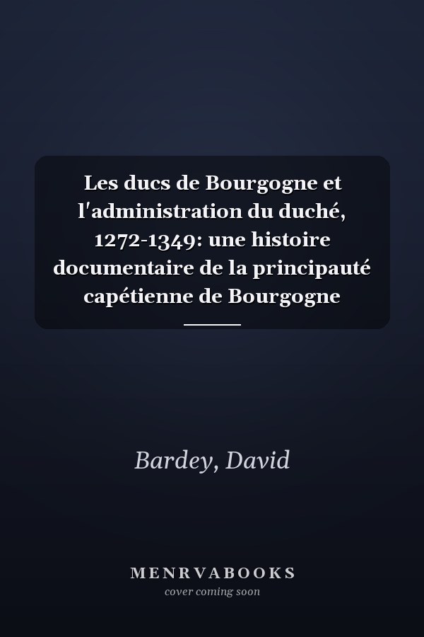 Les ducs de Bourgogne et l'administration du duché, 1272-1349: une histoire documentaire de la principauté capétienne de Bourgogne