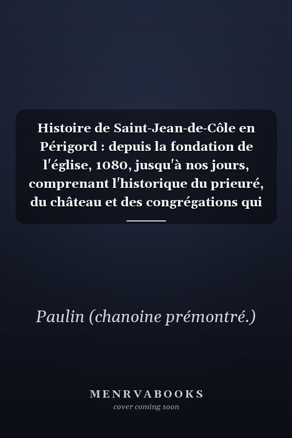 Histoire de Saint-Jean-de-Côle en Périgord : depuis la fondation de l'église, 1080, jusqu'à nos jours, comprenant l'historique du prieuré, du château et des congrégations qui ont successivement habité le pays ...