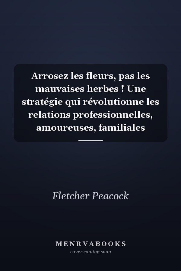 Arrosez les fleurs, pas les mauvaises herbes ! Une stratégie qui révolutionne les relations professionnelles, amoureuses, familiales