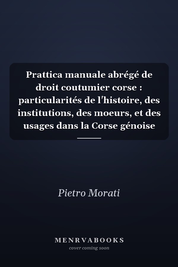 Prattica manuale abrégé de droit coutumier corse : particularités de l'histoire, des institutions, des moeurs, et des usages dans la Corse génoise