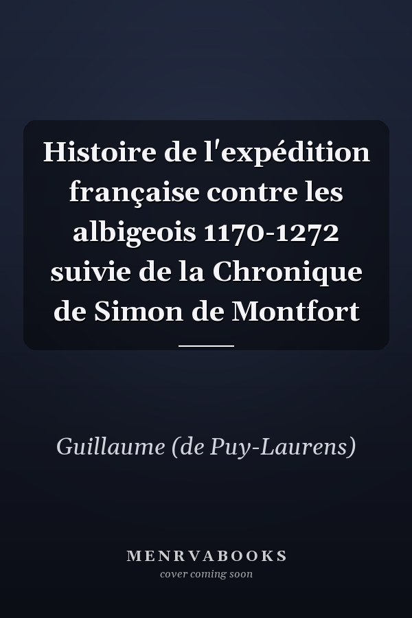 Histoire de l'expédition française contre les albigeois 1170-1272 suivie de la Chronique de Simon de Montfort
