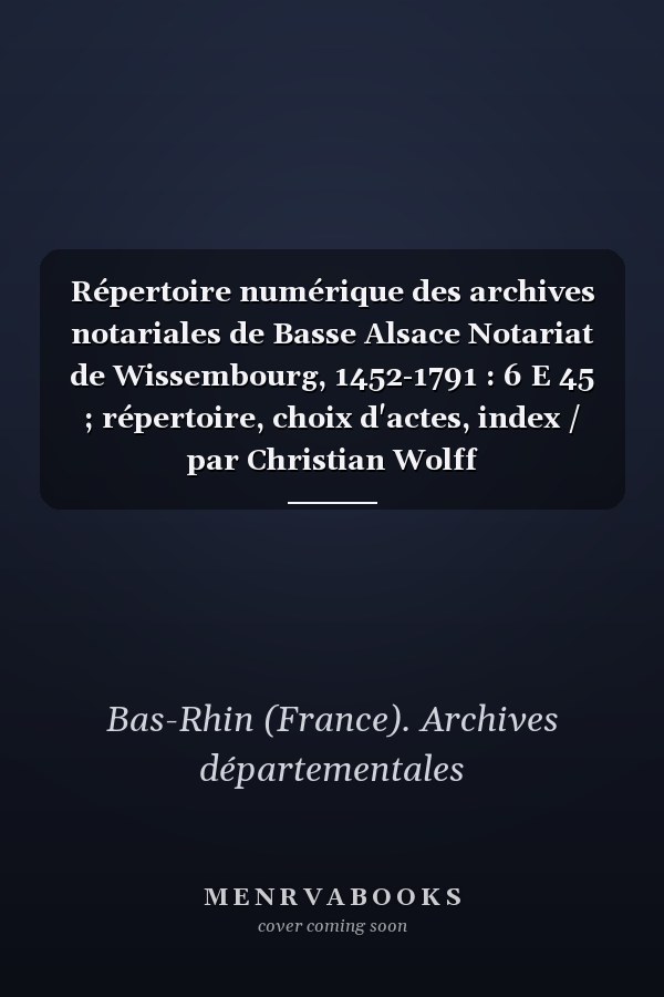 Répertoire numérique des archives notariales de Basse Alsace Notariat de Wissembourg, 1452-1791 : 6 E 45 ; répertoire, choix d'actes, index / par Christian Wolff