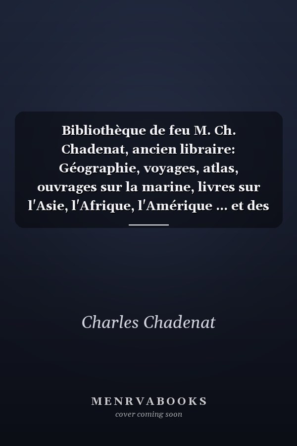 Bibliothèque de feu M. Ch. Chadenat, ancien libraire: Géographie, voyages, atlas, ouvrages sur la marine, livres sur l'Asie, l'Afrique, l'Amérique ... et des ouvrages anonymes (French Edition)