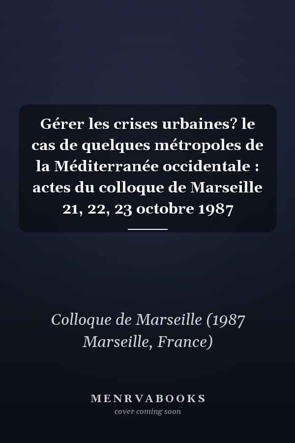 Gérer les crises urbaines? le cas de quelques métropoles de la Méditerranée occidentale : actes du colloque de Marseille 21, 22, 23 octobre 1987