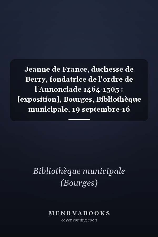 Jeanne de France, duchesse de Berry, fondatrice de l'ordre de l'Annonciade 1464-1505 : [exposition], Bourges, Bibliothèque municipale, 19 septembre-16 novembre 2002