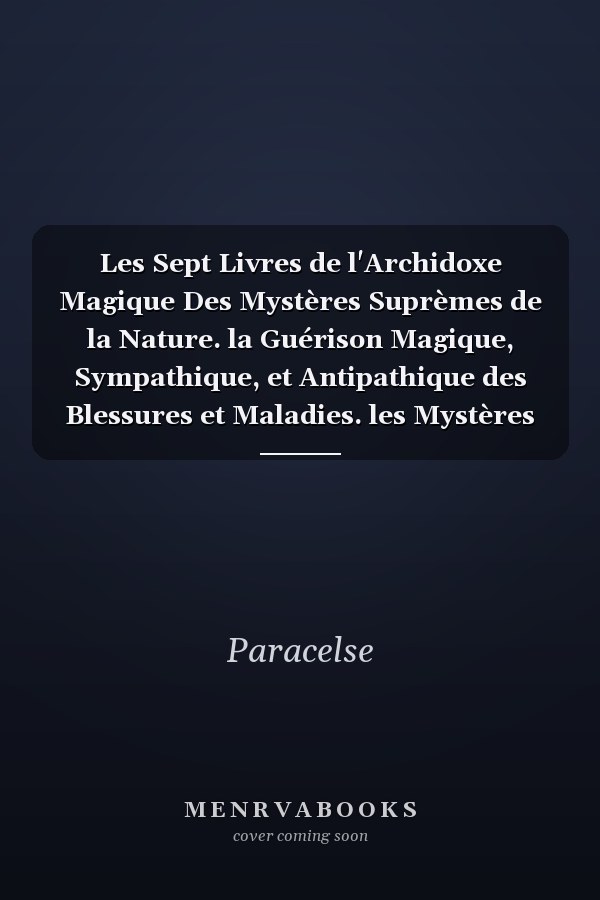 Les Sept Livres de l'Archidoxe Magique Des Mystères Suprèmes de la Nature. la Guérison Magique, Sympathique, et Antipathique des Blessures et Maladies. les Mystères des Douze Signes du Zodiaque