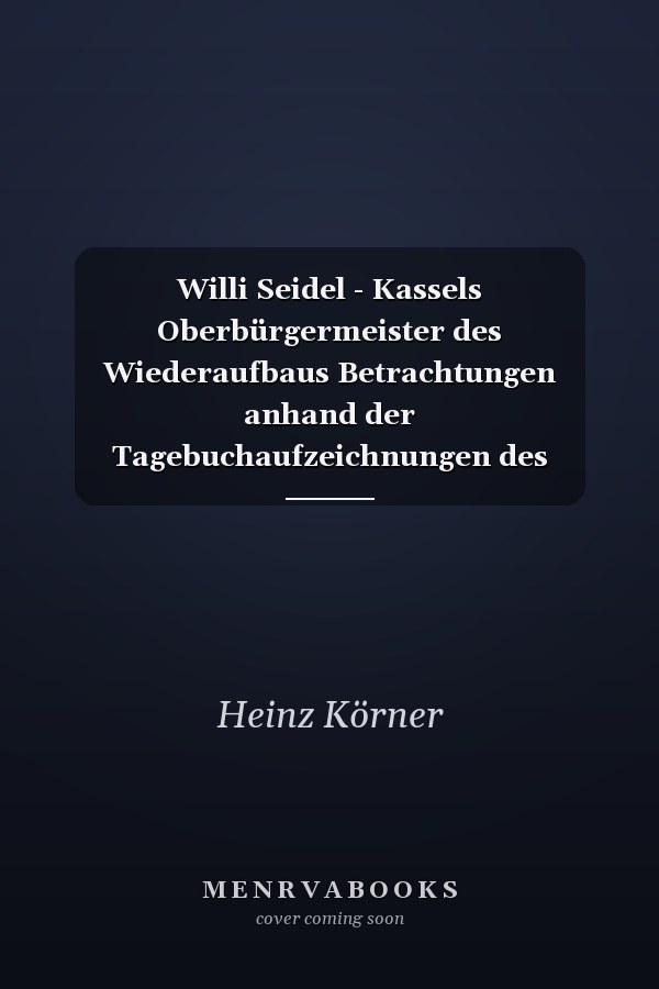 Willi Seidel - Kassels Oberbürgermeister des Wiederaufbaus Betrachtungen anhand der Tagebuchaufzeichnungen des Oberbürgermeisters Willi Seidel mit Dokumenten und Erklärungen zur Zeitgeschichte