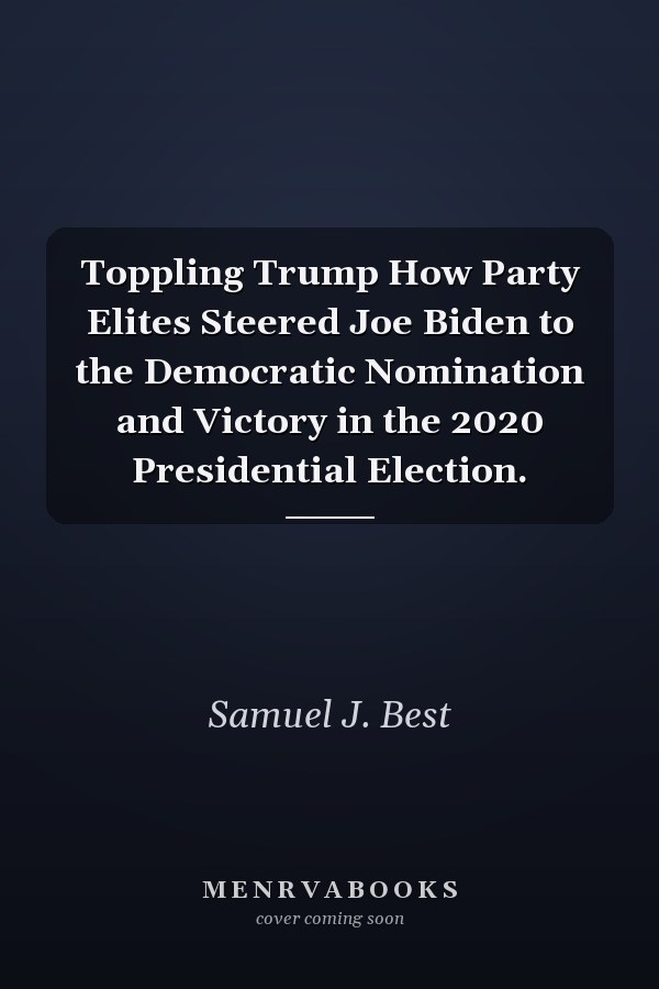 Toppling Trump How Party Elites Steered Joe Biden to the Democratic Nomination and Victory in the 2020 Presidential Election.