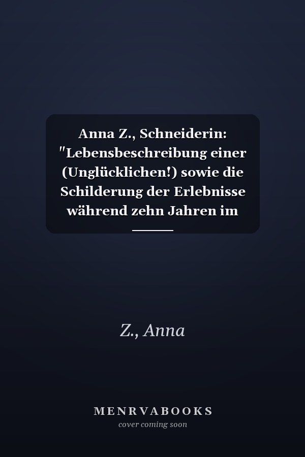 Anna Z., Schneiderin: "Lebensbeschreibung einer (Unglücklichen!) sowie die Schilderung der Erlebnisse während zehn Jahren im Irrenhaus"