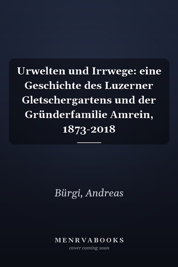 Urwelten und Irrwege: eine Geschichte des Luzerner Gletschergartens und der Gründerfamilie Amrein, 1873-2018